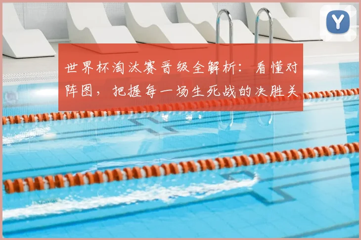 世界杯淘汰赛晋级全解析:看懂对阵图,把握每一场生死战的决胜关键