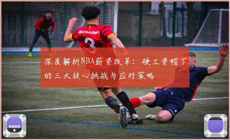 深度解析NBA薪资改革：硬工资帽下的三大核心挑战与应对策略