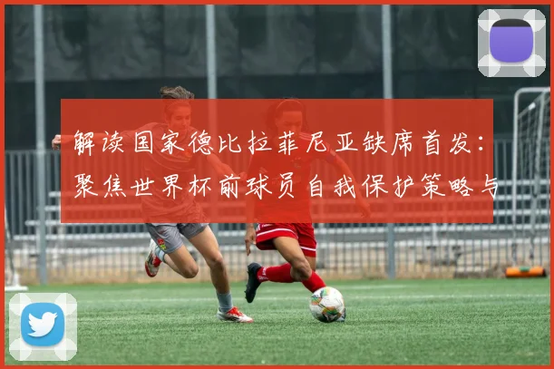 解读国家德比拉菲尼亚缺席首发:聚焦世界杯前球员自我保护策略与阵容影响